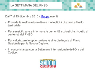 Dal 7 al 15 dicembre 2015 - Mappa eventi
• Prevede la realizzazione di una molteplicità di azioni a livello
territoriale.
• Per sensibilizzare e informare le comunità scolastiche rispetto ai
contenuti del PNSD.
• Per valorizzare le opportunità e le sinergie legate al Piano
Nazionale per la Scuola Digitale.
• In concomitanza con la Settimana internazionale dell’Ora del
Codice.
LA SETTIMANA DEL PNSD
 