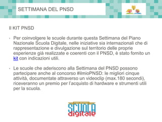 Il KIT PNSD
• Per coinvolgere le scuole durante questa Settimana del Piano
Nazionale Scuola Digitale, nelle iniziative sia internazionali che di
rappresentazione e divulgazione sul territorio delle proprie
esperienze già realizzate e coerenti con il PNSD, è stato fornito un
kit con indicazioni utili.
• Le scuole che aderiscono alla Settimana del PNSD possono
partecipare anche al concorso #ilmioPNSD: le migliori cinque
attività, documentate attraverso un videoclip (max.180 secondi),
riceveranno un premio per l’acquisto di hardware e strumenti utili
per la scuola.
SETTIMANA DEL PNSD
 