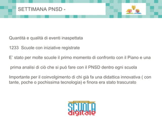 Quantità e qualità di eventi inaspettata
1233 Scuole con iniziative registrate
E’ stato per molte scuole il primo momento di confronto con il Piano e una
prima analisi di ciò che si può fare con il PNSD dentro ogni scuola
Importante per il coinvolgimento di chi già fa una didattica innovativa ( con
tante, poche o pochissima tecnologia) e finora era stato trascurato
SETTIMANA PNSD -
 