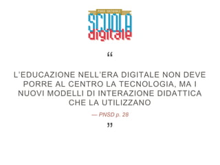 — PNSD p. 28
L’EDUCAZIONE NELL’ERA DIGITALE NON DEVE
PORRE AL CENTRO LA TECNOLOGIA, MA I
NUOVI MODELLI DI INTERAZIONE DIDATTICA
CHE LA UTILIZZANO
”
“
 