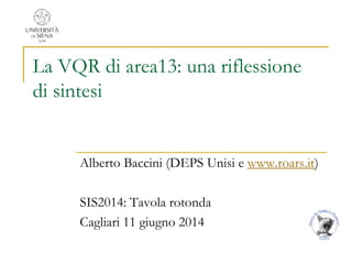 La VQR di area13: una riflessione
di sintesi
Alberto Baccini (DEPS Unisi e www.roars.it)
SIS2014: Tavola rotonda
Cagliari 11 giugno 2014
 