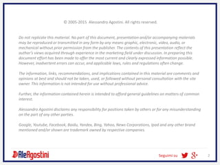 Seguimi su 2
© 2005-2015 Alessandro Agostini. All rights reserved.
Do not replicate this material. No part of this document, presentation and/or accompanying materials
may be reproduced or transmitted in any form by any means graphic, electronic, video, audio, or
mechanical without prior permission from the publisher. The contents of this presentation reflect the
author’s views acquired through experience in the marketing field under discussion. In preparing this
document effort has been made to offer the most current and clearly expressed information possible.
However, inadvertent errors can occur, and applicable laws, rules and regulations often change.
The information, links, recommendations, and implications contained in this material are comments and
opinions at best and should not be taken, used, or followed without personal consultation with the site
owner. This information is not intended for use without professional advice.
Further, the information contained herein is intended to afford general guidelines on matters of common
interest.
Alessandro Agostini disclaims any responsibility for positions taken by others or for any misunderstanding
on the part of any other parties.
Google, Youtube, Facebook, Baidu, Yandex, Bing, Yahoo, News Corporations, Ipad and any other brand
mentioned and/or shown are trademark owned by respective companies.
 