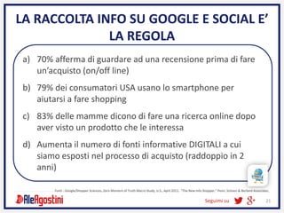 Seguimi su 21
LA RACCOLTA INFO SU GOOGLE E SOCIAL E’
LA REGOLA
a) 70% afferma di guardare ad una recensione prima di fare
un’acquisto (on/off line)
b) 79% dei consumatori USA usano lo smartphone per
aiutarsi a fare shopping
c) 83% delle mamme dicono di fare una ricerca online dopo
aver visto un prodotto che le interessa
d) Aumenta il numero di fonti informative DIGITALI a cui
siamo esposti nel processo di acquisto (raddoppio in 2
anni)
Fonti : Google/Shopper Sciences, Zero Moment of Truth Macro Study, U.S., April 2011. “The New Info Shopper,” Penn, Schoen & Berland Associates,
 