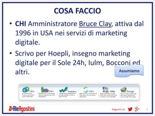 Seguimi su 6
COSA FACCIO
• CHI Amministratore Bruce Clay, attiva dal
1996 in USA nei servizi di marketing
digitale.
• Scrivo per Hoepli, insegno marketing
digitale per il Sole 24h, Iulm, Bocconi ed
altri. Assumiamo
 