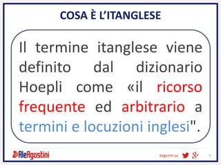 Seguimi su 9
COSA È L’ITANGLESE
Il termine itanglese viene
definito dal dizionario
Hoepli come «il ricorso
frequente ed arbitrario a
termini e locuzioni inglesi".
 