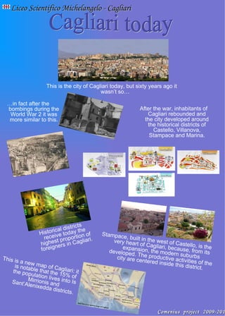 This is the city of Cagliari today, but sixty years ago it wasn’t so… Liceo Scientifico Michelangelo - Cagliari Cagliari today … in fact after the bombings during the World War 2 it was more similar to this. After the war, inhabitants of Cagliari rebounded and the city developed around the historical districts of Castello, Villanova, Stampace and Marina. Historical districts receive today the highest proportion of foreigners in Cagliari. Stampace, built in the west of Castello, is the very heart of Cagliari, because, from its expansion, the modern suburbs developed. The productive activities of the city are centered inside this district. This is a new map of Cagliari: it is notable that the 15% of the population lives into Is Mirrionis and Sant’Alenixedda districts. Comenius project 2009-2011