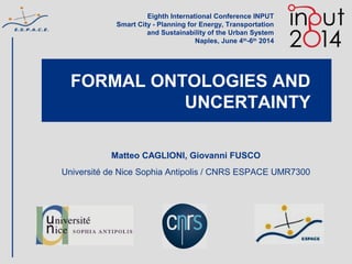 FORMAL ONTOLOGIES AND
UNCERTAINTY
Matteo CAGLIONI, Giovanni FUSCO
Université de Nice Sophia Antipolis / CNRS ESPACE UMR7300
Eighth International Conference INPUT
Smart City - Planning for Energy, Transportation
and Sustainability of the Urban System
Naples, June 4th
-6th
2014
 