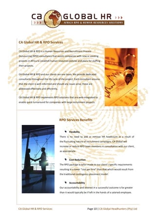 CA Global HR & RPO is a Human Resources and Recruitment Process
Outsourcing (RPO) consultancy that assists companies with new or existing
projects in Africa to establish human resources policies and plans for staffing
their projects.
CA Global HR & RPO and our clients are one team. We provide dedicated
consultants throughout the life cycle of the project. Each consultant ensures
that the client is well-informed and should any issues arise, these are
addressed effectively and efficiently.
CA Global HR & RPO implements RPO solutions that are web-integrated to
enable quick turnaround for companies with large recruitment projects.
RPO Services Benefits
Flexibility
There is no need to add or remove HR headcount as a result of
the fluctuating nature of recruitment campaigns. CA Global will
increase or reduce RPO team members in consultation with our client,
as appropriate.
Cost Reduction
The RPO package is tailor-made to our client’s specific requirements
resulting in a lower “cost per hire” than that which would result from
the traditional contingency placement model.
Accountability
Our accountability and interest in a successful outcome is far greater
than it would typically be if left in the hands of a salaried employee.
CA Global HR & RPO Services
Page 10 | CA Global Headhunters (Pty) LtdCA Global HR & RPO Services
 