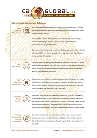 We assist multinationals who are looking to either enter Africa or have an
existing presence in Africa. Services provided to our clients include; payroll
(locals & expatriates); employment (locals & expatriates); and recruitment of
key staff.
Africa
Campaign
Recruitment
With the influx of African investment on the continent and abroad, CA Global
has worked extensively with clients who look to fill many strategic roles across
multiple African countries.
The CA Global Group is ideally positioned to support large-scale, strategic
recruitment campaigns in Africa with the express objective to meet
predetermined and agreed timelines.
Our service extends to provide our clients HR advisory services as they relate to
talent availability and access, coupled with an aggressive reporting structure to
manage project deliverables.
Greenfield
Project
Services
To support our clients across the Mining, Finance, Oil & Gas and Engineering
sectors looking to set up new operations on the African continent, CA Global
has the resources. Previous expertise and capability to establish key HR policies
and procedures, establish a managed services system, perform recruitment
and contractor recruitment services in over 40 African countries are unrivalled.
Employer
Outsourcing,
PEO and
Recruitment
More Project Recruitment Solutions
NGO
Recruitment
Underpinning the growth and development of the African continent, CA Global
supports existing NGO’s in Africa and those looking to enter the continent. Our
unique set of professional employment and HR services ensures compliance
with tax and government authorities.
Higher
Education
Recruitment
Education in Africa is high on the radar for government. To support this market
development, CA Global recruits for senior education specialists and leaders.
Our extensive network of education professionals and social media reach will
ensure that your next specialist is easily accessible.
Page 12 | CA Global Headhunters (Pty) LtdMore Project Recruitment Solutions
 
