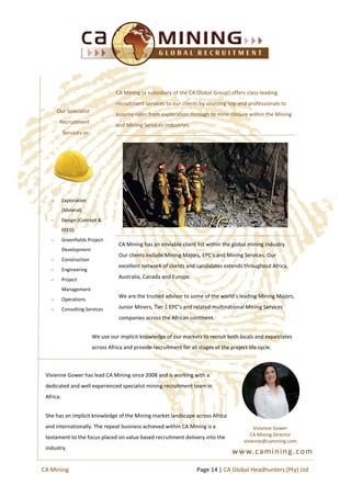 CA Mining (a subsidiary of the CA Global Group) offers class-leading
recruitment services to our clients by sourcing top-end professionals to
assume roles from exploration through to mine closure within the Mining
and Mining Services Industries.
CA Mining has an enviable client list within the global mining industry.
Our clients include Mining Majors, EPC’s and Mining Services. Our
excellent network of clients and candidates extends throughout Africa,
Australia, Canada and Europe.
We are the trusted advisor to some of the world’s leading Mining Majors,
Junior Miners, Tier 1 EPC’s and related multinational Mining Services
companies across the African continent.
 Exploration
(Mineral)
 Design (Concept &
FEED)
 Greenfields Project
Development
 Construction
 Engineering
 Project
Management
 Operations
 Consulting Services
Our Specialist
Recruitment
Services in:
We use our implicit knowledge of our markets to recruit both locals and expatriates
across Africa and provide recruitment for all stages of the project life cycle.
Vivienne Gower has lead CA Mining since 2008 and is working with a
dedicated and well experienced specialist mining recruitment team in
Africa.
She has an implicit knowledge of the Mining market landscape across Africa
and internationally. The repeat business achieved within CA Mining is a
testament to the focus placed on value based recruitment delivery into the
industry.
Vivienne Gower
CA Mining Director
vivienne@camining.com
Page 14 | CA Global Headhunters (Pty) LtdCA Mining
www.camining.com
 