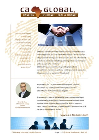 www.ca-finance.com
CA Finance is an African market leader in providing Senior to Executive
Financial Specialists. We have a team of experienced Finance Recruiters
who pro-actively identify scarce skills across the globe. We offer tailored
and solution-orientated methodology, enabling us to source the highest
calibre executives for our clients.
CA Global Finance is committed to providing tailored and
comprehensive recruitment solutions, enabling our clients across the
African continent to realise their full potential.
“Our success is defined
by formulating
strategic alliances with
our clients, facilitating
long-standing
relationships and
ensuring that
distinctive competitive
advantages are
realised in their
respective markets
across Africa.”
Bryan Le Roux has 11+ years extensive experience in Financial
Recruitment and is well-connected amongst Executive and
C-Level Finance Professionals across the globe.
Bryan oversees a team of Specialised Recruiters and Executive Search
consultants who recruit Finance Executives across all sectors in Africa,
including but not limited to: Banking, Financial Services, Insurance,
FMCG, Logistics, Supply Chain, IT as well as Finance positions in the Oil &
Gas, Retail and Engineering sectors.
Bryan Le Roux
CA Finance & Energy
Director
bryan@caglobalint.com
Page 15 | CA Global Headhunters (Pty) LtdCA Banking, Insurance, Legal & Finance
 