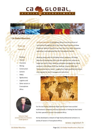 CA Global Mauritius (Francophone Africa) is at the forefront of
recruitment throughout Africa, the Indian Ocean Islands and New
Caledonia. Based in Mauritius, our main focus is to assist companies
operating in and expanding into the Francophone markets.
Working closely with the CA Global Group’s divisions, CA Global
Mauritius (Francophone Africa) has the expertise and resources to
target and select French-speaking candidates worldwide for critical
positions in the Mining, Oil & Gas, Banking, Finance, FMCG and
Telecommunications sectors, ranging from highly qualified technicians
and engineers to senior managers and executives.
Areas we
recruit in:
− Banking
− Finance
− Insurance
− Mining
− Construction
− Cement
− FMCG
− Agribusiness
− Logistics and
− Other sectors in
Francophone
Africa
CA Global Mauritius
For the last 8 years, Sébastien Roger and his team have assisted
multinational companies and local businesses in finding the best talent
for their operations across Francophone Africa.
He has developed a network of high-level professional contacts in a
variety of sectors in Francophone Africa.
Sébastien Roger
CA Global Mauritius Director
seb@caglobal.fr
Page 16 | CA Global Headhunters (Pty) LtdCA Global Mauritius
www.caglobal.fr
 
