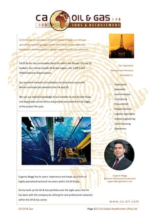 CA Oil & Gas (a subsidiary of the CA Global Group) is an African
specialised recruiting organisation with focus on the upstream,
midstream and downstream sectors within the African continent.
CA Oil & Gas has an enviable client list within the African, UK and US
markets. Our clients include Oil & Gas majors, tier 1 EPC’s and
Oilfield Services Organisations.
Our excellent network of candidates not only reach across the
African continent but extend to the UK and US.
We use our implicit knowledge of our markets to recruit both locals
and expatriates across Africa and provide recruitment for all stages
of the project life cycle.
 Exploration
Specialists
 Environmental
 Contracts &
Procurement
 Project Controls
 Logistics Specialists
 Subsea Engineering
 Commissioning
 Operations
Our Specialist
Recruitment Services
Provided In:
www.ca-oil.com
Eugenio Maggi
Business Development Executive
eugenio@caglobalint.com
Eugenio Maggi has 9+ years’ experience and heads up a team of
highly specialised technical recruiters within CA Oil & Gas.
He has built up the Oil & Gas portfolio over the eight years that he
has been with the company by utilising his vast professional networks
within the Oil & Gas sector.
Page 17 | CA Global Headhunters (Pty) LtdCA Oil & Gas
 