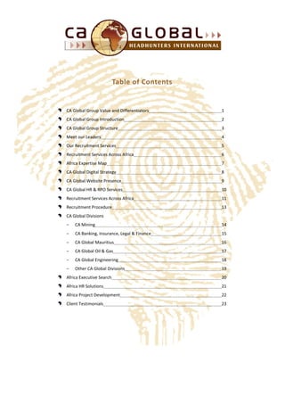 Table of Contents
CA Global Group Value and Differentiators 1
CA Global Group Introduction 2
CA Global Group Structure 3
Meet our Leaders 4
Our Recruitment Services 5
Recruitment Services Across Africa 6
Africa Expertise Map 7
CA Global Digital Strategy 8
CA Global Website Presence 9
CA Global HR & RPO Services 10
Recruitment Services Across Africa 11
Recruitment Procedure 13
CA Global Divisions
− CA Mining 14
− CA Banking, Insurance, Legal & Finance 15
− CA Global Mauritius 16
− CA Global Oil & Gas 17
− CA Global Engineering 18
− Other CA Global Divisions 19
Africa Executive Search 20
Africa HR Solutions 21
Africa Project Development 22
Client Testimonials 23
 