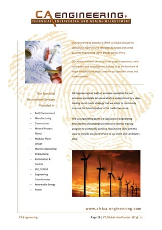 CA Engineering (a subsidiary of the CA Global Group) has
specialised expertise and resources to target and select
qualified engineering talent groups across Africa.
Our Africa continent client base and project experience, with
contractors and consultancies, has put us at the forefront of
major infrastructure projects within our specialist areas and
market sectors.
CA Engineering has built an enviable reputation for our
extensive candidate database which is underpinned by a class-
leading social media strategy that we adopt to continually
improve the talent pipeline in the market we serve.
The CA Engineering team are specialists in Engineering
Recruitment and undergo an extensive internal training
program to continually enhance recruitment skills with the
view to provide excellent service to our client and candidates
alike.
 Built Environment
 Manufacturing
 Construction
 Mineral Process
Plants
 Modular Plant
Design
 Marine Engineering
 Shipbuilding
 Automation &
Control
 EPC / EPCM
 Engineering
Consultancies
 Renewable Energy
 Power
Our Specialist
Recruitment Services
Provided in:
www.africa-engineering.com
Page 18 | CA Global Headhunters (Pty) LtdCA Engineering
 