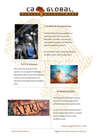 CA FMCG & Manufacturing
The CA Medical & NGO team is made up
of qualified and industry experienced
professionals who deliver quality results.
You will benefit from CA Medical & NGO’s
market-leading professionalism, unrivalled
sector knowledge and tailor-made
candidate services.
CA IT & Telecoms
www.caglobalint.com
CA Medical & NGO
CA IT & Telecoms consultants have
experience in recruiting for the Banking,
Development, ERP, Security and Consultancy
sectors and recruits expatriates for the
Information Technology industry throughout
Africa.
CA FMCG & Manufacturing consultants are
professionals who have had extensive
experience in the FMCG, manufacturing,
procurement and supply chain field within
large international corporations.
We are therefore able to identify exactly which
candidates suit our clients’ requirements.
Page 19 | CA Global Headhunters (Pty) LtdOther CA Global Sectors
 