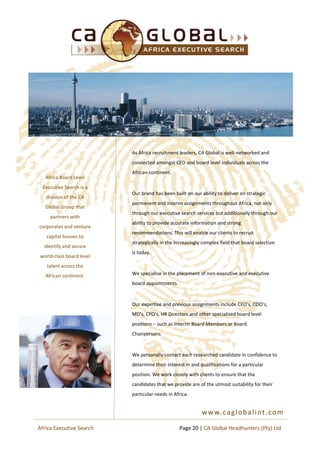 www.caglobalint.com
Africa Board Level
Executive Search is a
division of the CA
Global Group that
partners with
corporates and venture
capital houses to
identify and secure
world-class board level
talent across the
African continent.
As Africa recruitment leaders, CA Global is well-networked and
connected amongst CEO and board level individuals across the
African continent.
Our brand has been built on our ability to deliver on strategic
permanent and interim assignments throughout Africa, not only
through our executive search services but additionally through our
ability to provide accurate information and strong
recommendations. This will enable our clients to recruit
strategically in the increasingly complex field that board selection
is today.
We specialise in the placement of non-executive and executive
board appointments.
Our expertise and previous assignments include CEO’s, COO’s,
MD’s, CFO’s, HR Directors and other specialised board level
positions – such as Interim Board Members or Board
Chairpersons.
We personally contact each researched candidate in confidence to
determine their interest in and qualifications for a particular
position. We work closely with clients to ensure that the
candidates that we provide are of the utmost suitability for their
particular needs in Africa.
Page 20 | CA Global Headhunters (Pty) LtdAfrica Executive Search
 