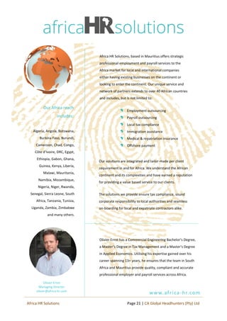 Africa HR Solutions, based in Mauritius offers strategic
professional employment and payroll services to the
Africa market for local and international companies
either having existing businesses on the continent or
looking to enter the continent. Our unique service and
network of partners extends to over 40 African countries
and includes, but is not limited to:
Employment outsourcing
Payroll outsourcing
Local tax compliance
Immigration assistance
Medical & repatriation insurance
Offshore payment
Algeria, Angola, Botswana,
Burkina Faso, Burundi,
Cameroon, Chad, Congo,
Côte d’Ivoire, DRC, Egypt,
Ethiopia, Gabon, Ghana,
Guinea, Kenya, Liberia,
Malawi, Mauritania,
Namibia, Mozambique,
Nigeria, Niger, Rwanda,
Senegal, Sierra Leone, South
Africa, Tanzania, Tunisia,
Uganda, Zambia, Zimbabwe
and many others.
Our solutions are integrated and tailor-made per client
requirement in and for Africa. We understand the African
continent and its complexities and have earned a reputation
for providing a value based service to our clients.
The solutions we provide ensure tax compliance, sound
corporate responsibility to local authorities and seamless
on-boarding for local and expatriate contractors alike.
Our Africa reach
includes:
www.africa-hr.com
Olivier Ernst has a Commercial Engineering Bachelor’s Degree,
a Master’s Degree in Tax Management and a Master’s Degree
in Applied Economics. Utilising his expertise gained over his
career spanning 13+ years, he ensures that the team in South
Africa and Mauritius provide quality, compliant and accurate
professional employer and payroll services across Africa.
Page 21 | CA Global Headhunters (Pty) LtdAfrica HR Solutions
Olivier Ernst
Managing Director
olivier@africa-hr.com
 