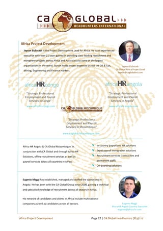 Jayson Eichstadt is the Project Development Lead for Africa. He is an experienced
executive with over 21 years gained in providing class-leading recruitment and
manpower projects across Africa and Australasia to some of the largest
organisations in the world. Jayson holds project expertise across the Oil & Gas,
Mining, Engineering and Finance markets.
“Strategic Professional
Employment and Payroll
Services in Angola”
“Strategic Professional
Employment and Payroll
Services in Mozambique”
www.africahr-congo.com
“Strategic Professional
Employment and Payroll
Services in Congo”
Africa Project Development
www.caglobal-Mozambique.com
Africa HR Angola & CA Global Mozambique, in
conjunction with CA Global and through Africa HR
Solutions, offers recruitment services as well as
payroll services across all countries in Africa.
In-country payroll and HR solutions
Expat payroll immigration solutions
Recruitment services (contractors and
permanent staff)
On-boarding Solutions
Eugenio Maggi has established, managed and staffed the operations in
Angola. He has been with the CA Global Group since 2008, gaining a technical
and specialist knowledge of recruitment across all sectors in Africa.
His network of candidates and clients in Africa include multinational
companies as well as candidates across all sectors. Eugenio Maggi
Africa HR Angola Country Executive
eugenio@africa-hr.com
Page 22 | CA Global Headhunters (Pty) LtdAfrica Project Development
Jayson Eichstadt
CA Global Africa Project Lead
Jayson@caglobalint.com
www.africahr-angola.com
 