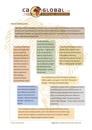Client Reviews & References
“I continue to utilise their
service and engage with
them as a preferred
provider due to the fact
that they understand our
business needs and are
technically equipped to
fulfil our resourcing
requirements across our
diverse organisation”
Talent Manager –
Investment banking
group operating in Africa
“CA Mining having
successfully been assisting
us with recruitment services
since 2007….. Regard them
as one of my preferred
agencies to work with as
they are sensitive to our
requirements and work in a
very professional manager.”
HR, Continental Africa
Regional Office – Leading
Mining House
“I can confidently recommend CA Global as a solid and
reliable supplier, and experts in their field.” Recruitment
Manager – International Mining Operation
“They have been providing us
with professional candidates
since 2009 and we would be
happy to refer them to any
company.” Regional Investment
Manager – Specialist risk
finance
“CA Global has always acted in a professional manner
and we have relied on their accurate services. CA
Global has always delivered quality applicants in line
with our requirements, and proven effective in
understanding our needs.” Company Quality &
Contract Admin Manager – Service Leader to the Oil &
Gas Industry
“In our dealings as we grow our companies, we have found CA Mining to be very
responsive and continually provide us with a very high level of service with a huge
success rate thus enabling us to position key resources for our growth.” Regional
Executive Director – Regional Logistics Solutions Provider
“I recommend CA Global as a solid,
reliable and fast supplier of well
performing local and international
staff capable of delivering
international standards in the East
African context” Chief Executive
Officer – Mining Logistics Company
Client Testimonials
Page 23 | CA Global Headhunters (Pty) LtdClient Testimonials
“Although we have a fully-fledged recruitment team, we have made use of CA Mining to assist us in recruiting
technical roles in specialized areas…They went beyond simply placing a candidate, but also assisted us in
mobilizing the candidates, ensuring a great candidate experience.” Recruitment and Talent Manager Southern
Africa – Multi-National Mining Group
 