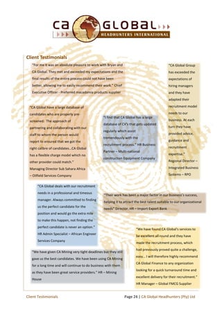 “For me it was an absolute pleasure to work with Bryan and
CA Global. They met and exceeded my expectations and the
final results of the entire process could not have been
better, allowing me to easily recommend their work.” Chief
Executive Officer - Preferred macadamia products supplier
“I find that CA Global has a large
database of CV’s that gets updated
regularly which assist
tremendously with the
recruitment process.” HR Business
Partner – Multi-national
construction Equipment Company
“CA Global Group
has exceeded the
expectations of
hiring managers
and they have
adapted their
recruitment model
needs to our
business. At each
turn they have
provided advice,
guidance and
recruitment
expertise.”
Regional Director –
Integrated Business
Systems – RPO
“CA Global deals with our recruitment
needs in a professional and timeous
manager. Always committed to finding
us the perfect candidate for the
position and would go the extra mile
to make this happen, not finding the
perfect candidate is never an option.”
HR Admin Specialist – African Engineer
Services Company
“We have found CA Global's services to
be excellent all round and they have
made the recruitment process, which
had previously proved quite a challenge,
easy… I will therefore highly recommend
CA Global Finance to any organization
looking for a quick turnaround time and
excellent delivery for their recruitment.”
HR Manager – Global FMCG Supplier
“We have given CA Mining very tight deadlines but they still
gave us the best candidates. We have been using CA Mining
for a long time and will continue to do business with them
as they have been great service providers.” HR – Mining
House
“CA Global have a large database of
candidates who are properly pre-
screened. The approach of
partnering and collaborating with our
staff to whom the person would
report to ensured that we got the
right calibre of candidates…CA Global
has a flexible charge model which no
other provider could match.”
Managing Director Sub Sahara Africa
– Oilfield Services Company
Client Testimonials
Page 24 | CA Global Headhunters (Pty) LtdClient Testimonials
“Their work has been a major factor in our business’s success,
helping it to attract the best talent suitable to our organizational
needs” Director, HR – Import Export Bank
 