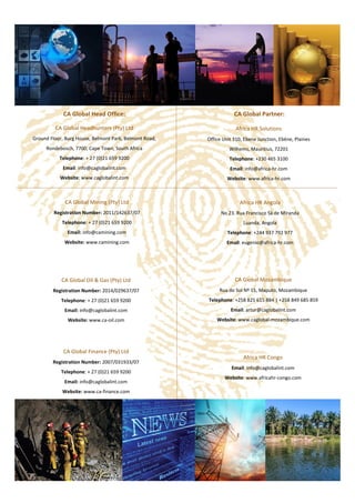 Africa HR Solutions
Office Unit 310, Ebene Junction, Ebène, Plaines
Wilhems, Mauritius, 72201
Telephone: +230 465 3100
Email: info@africa-hr.com
Website: www.africa-hr.com
CA Global Head Office:
CA Global Headhunters (Pty) Ltd
Ground Floor, Burg House, Belmont Park, Belmont Road,
Rondebosch, 7700, Cape Town, South Africa
Telephone: + 27 (0)21 659 9200
Email: info@caglobalint.com
Website: www.caglobalint.com
CA Global Mozambique
Rua do Sol Nº 15, Maputo, Mozambique
Telephone: +258 825 615 884 | +258 849 685 859
Email: artur@caglobalint.com
Website: www.caglobal-mozambique.com
Africa HR Angola
No 23. Rua Francisco Sá de Miranda
Luanda, Angola
Telephone: +244 937 792 977
Email: eugenio@africa-hr.com
Website: www.africahr-angola.com
Africa HR Congo
Email: info@caglobalint.com
Website: www.africahr-congo.com
CA Global Mining (Pty) Ltd
Registration Number: 2011/142637/07
Telephone: + 27 (0)21 659 9200
Email: info@camining.com
Website: www.camining.com
CA Global Oil & Gas (Pty) Ltd
Registration Number: 2014/029637/07
Telephone: + 27 (0)21 659 9200
Email: info@caglobalint.com
Website: www.ca-oil.com
CA Global Finance (Pty) Ltd
Registration Number: 2007/031933/07
Telephone: + 27 (0)21 659 9200
Email: info@caglobalint.com
Website: www.ca-finance.com
CA Global Partner:
 