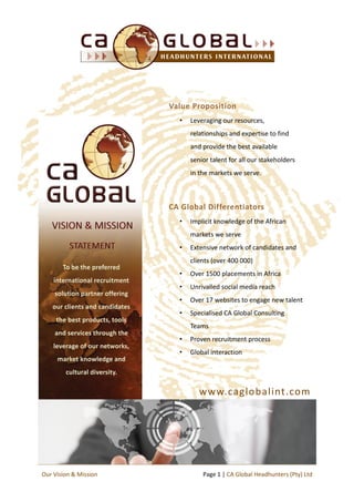 Value Proposition
• Leveraging our resources,
relationships and expertise to find
and provide the best available
senior talent for all our stakeholders
in the markets we serve.
CA Global Differentiators
• Implicit knowledge of the African
markets we serve
• Extensive network of candidates and
clients (over 400 000)
• Over 1500 placements in Africa
• Unrivalled social media reach
• Over 17 websites to engage new talent
• Specialised CA Global Consulting
Teams
• Proven recruitment process
• Global interaction
Page 1 | CA Global Headhunters (Pty) LtdOur Vision & Mission
www.caglobalint.com
 