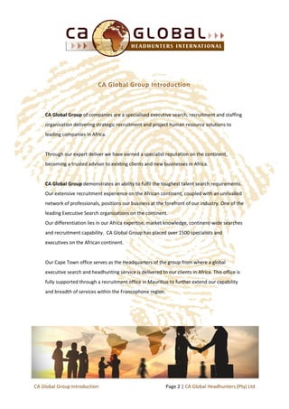 CA Global Group of companies are a specialised executive search, recruitment and staffing
organisation delivering strategic recruitment and project human resource solutions to
leading companies in Africa.
Through our expert deliver we have earned a specialist reputation on the continent,
becoming a trusted advisor to existing clients and new businesses in Africa.
CA Global Group demonstrates an ability to fulfil the toughest talent search requirements.
Our extensive recruitment experience on the African continent, coupled with an unrivalled
network of professionals, positions our business at the forefront of our industry. One of the
leading Executive Search organizations on the continent.
Our differentiation lies in our Africa expertise, market knowledge, continent-wide searches
and recruitment capability. CA Global Group has placed over 1500 specialists and
executives on the African continent.
Our Cape Town office serves as the Headquarters of the group from where a global
executive search and headhunting service is delivered to our clients in Africa. This office is
fully supported through a recruitment office in Mauritius to further extend our capability
and breadth of services within the Francophone region.
CA Global Group Introduction
Page 2 | CA Global Headhunters (Pty) LtdCA Global Group Introduction
 