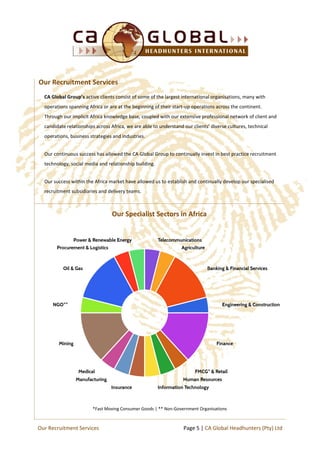 CA Global Group’s active clients consist of some of the largest international organisations, many with
operations spanning Africa or are at the beginning of their start-up operations across the continent.
Through our implicit Africa knowledge base, coupled with our extensive professional network of client and
candidate relationships across Africa, we are able to understand our clients’ diverse cultures, technical
operations, business strategies and industries.
Our continuous success has allowed the CA Global Group to continually invest in best practice recruitment
technology, social media and relationship building.
Our success within the Africa market have allowed us to establish and continually develop our specialised
recruitment subsidiaries and delivery teams.
*Fast Moving Consumer Goods | ** Non-Government Organisations
Our Recruitment Services
Our Specialist Sectors in Africa
Page 5 | CA Global Headhunters (Pty) LtdOur Recruitment Services
 