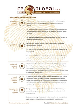 Africa Board Level Executive Search is a division of the CA Global Group and provides
board level recruitment advisory and assignment support for the acquisition of key
interim and permanent executive appointments.
Our implicit network of Executives on the African continent allows the CA Global Group
to access passive executive talent.
Contingency
Permanent
Placements
CA Global Group provides recruitment services and solutions for locals, diaspora
candidates, in-country and travelling expatriates on assignment in all African
countries.
Our business philosophy is based on providing professional and personalised services
to all our stakeholders through the delivery of our class leading recruitment systems
and process.
Our expertise is unparalleled on the African continent due to the access and reach we
have within the markets we serve.
Retained
Recruitment
CA Global Group assigns an individual or team of head-hunters to prioritise the
retained recruitment assignment.
Due to the nature of these retained assignments, we guarantee the confidentiality of
the assignment.
Our extensive market mapping, competitor research process and targeted advertising
processes ideally positions our business to achieve a successful appointment and
outcome.
Board Level
Executive
Search
Recruitment Services Across Africa
Local &
Expatriate
Contractor
Payroll
In conjunction with our partner, Africa HR Solutions, CA Global Group offers a full PEO
and/or payroll solution into 40 African countries. This includes provision of these
services for locals, expatriate and travellers across the continent. Our unique network
of fully incorporated, joint venture and other partners ensures seamless services for
your Africa-wide requirements.
Recruiting the
African
Diaspora
Through our extensive global candidate and client network of African nationals, we
work with African specialists who have travelled overseas and look to return to the
African continent.
Our social media strategy is built to ensure that we access these key returning skills to
support the growth of local communities and ultimately the African continent.
Page 6 | CA Global Headhunters (Pty) LtdRecruitment Services Across Africa
 