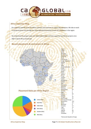 Recent placements & contractors in Africa
Placement Ratio per Africa Region
Our expertise extends across the Africa continent and continues to support key operations. We take on work
in remote locations and through our sound operational practices ensure full compliance in the region.
We understand the project scope and related deliverables and have supported key African projects since
2007 in South Africa and abroad.
Africa Expertise Map
Algeria 23
Angola 81
Benin 1
Botswana 6
Burkina Faso 12
Cameroon 19
Chad 2
Côte d’Ivoire 12
Congo, Republic of 45
Djibouti 1
DRC* 44
Egypt 30
Equatorial Guinea 7
Eritrea 8
Ethiopia 26
Gabon 17
Ghana 33
Guinea 25
Kenya 72
Lesotho 4
Liberia 90
Madagascar 16
Malawi 20
Mali 14
Mauritania 57
Mauritius 26
Morocco 5
Mozambique 64
Namibia 5
Niger 4
Nigeria 68
Rwanda 1
Senegal 36
Sierra Leone 21
Sao Tome & Principe 1
South Africa 247
Sudan 10
Swaziland 6
Tanzania 27
Togo 15
Tunisia 5
Uganda 48
Zambia 18
Zimbabwe 2
*Democratic Republic of Congo
Page 7 | CA Global Headhunters (Pty) LtdAfrica Expertise Map
 