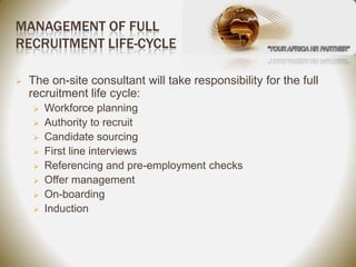 MANAGEMENT OF FULL
RECRUITMENT LIFE-CYCLE

   The on-site consultant will take responsibility for the full
    recruitment life cycle:
       Workforce planning
       Authority to recruit
       Candidate sourcing
       First line interviews
       Referencing and pre-employment checks
       Offer management
       On-boarding
       Induction
 