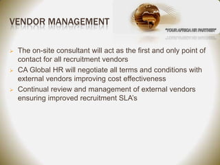 VENDOR MANAGEMENT

   The on-site consultant will act as the first and only point of
    contact for all recruitment vendors
   CA Global HR will negotiate all terms and conditions with
    external vendors improving cost effectiveness
   Continual review and management of external vendors
    ensuring improved recruitment SLA’s
 