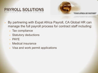 PAYROLL SOLUTIONS

   By partnering with Expat Africa Payroll, CA Global HR can
    manage the full payroll process for contract staff including:
       Tax compliance
       Statutory deductions
       PAYE
       Medical insurance
       Visa and work permit applications
 