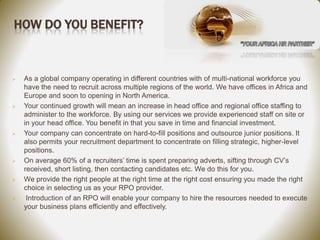 HOW DO YOU BENEFIT?



   As a global company operating in different countries with of multi-national workforce you
    have the need to recruit across multiple regions of the world. We have offices in Africa and
    Europe and soon to opening in North America.
   Your continued growth will mean an increase in head office and regional office staffing to
    administer to the workforce. By using our services we provide experienced staff on site or
    in your head office. You benefit in that you save in time and financial investment.
   Your company can concentrate on hard-to-fill positions and outsource junior positions. It
    also permits your recruitment department to concentrate on filling strategic, higher-level
    positions.
   On average 60% of a recruiters’ time is spent preparing adverts, sifting through CV’s
    received, short listing, then contacting candidates etc. We do this for you.
   We provide the right people at the right time at the right cost ensuring you made the right
    choice in selecting us as your RPO provider.
    Introduction of an RPO will enable your company to hire the resources needed to execute
    your business plans efficiently and effectively.
 