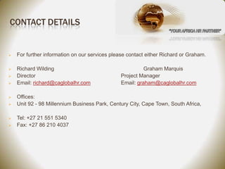 CONTACT DETAILS


   For further information on our services please contact either Richard or Graham.

   Richard Wilding                                       Graham Marquis
   Director                                    Project Manager
   Email: richard@caglobalhr.com               Email: graham@caglobalhr.com

   Offices:
   Unit 92 - 98 Millennium Business Park, Century City, Cape Town, South Africa,

   Tel: +27 21 551 5340
   Fax: +27 86 210 4037
 