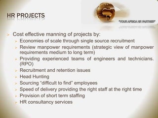 HR PROJECTS

   Cost effective manning of projects by:
       Economies of scale through single source recruitment
       Review manpower requirements (strategic view of manpower
        requirements medium to long term)
       Providing experienced teams of engineers and technicians.
        (RPO)
       Recruitment and retention issues
       Head Hunting
       Sourcing “difficult to find” employees
       Speed of delivery providing the right staff at the right time
       Provision of short term staffing
       HR consultancy services
 