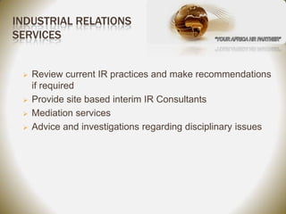 INDUSTRIAL RELATIONS
SERVICES


    Review current IR practices and make recommendations
     if required
    Provide site based interim IR Consultants
    Mediation services
    Advice and investigations regarding disciplinary issues
 