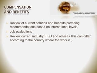 COMPENSATION
AND BENEFITS

   Review of current salaries and benefits providing
    recommendations based on international levels
   Job evaluations
   Review current industry FIFO and advise (This can differ
    according to the country where the work is.)
 