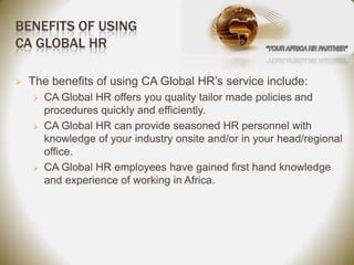 BENEFITS OF USING
CA GLOBAL HR

   The benefits of using CA Global HR’s service include:
       CA Global HR offers you quality tailor made policies and
        procedures quickly and efficiently.
       CA Global HR can provide seasoned HR personnel with
        knowledge of your industry onsite and/or in your head/regional
        office.
       CA Global HR employees have gained first hand knowledge
        and experience of working in Africa.
 