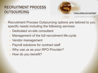 RECRUITMENT PROCESS
OUTSOURCING

   Recruitment Process Outsourcing options are tailored to you
    specific needs including the following services:
      Dedicated on-site consultant

      Management of the full recruitment life-cycle

      Vendor management

      Payroll solutions for contract staff

      Why use us as your RPO Provider?

      How do you benefit?
 