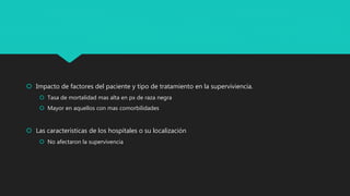  Impacto de factores del paciente y tipo de tratamiento en la superviviencia.
 Tasa de mortalidad mas alta en px de raza negra
 Mayor en aquellos con mas comorbilidades
 Las características de los hospitales o su localización
 No afectaron la supervivencia
 