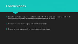  Con estos resultados concluimos que hay necesidad de valorar factores asociados con la toma de
decisiones clínicas y de tratamiento en carcinoma epidermoide de laringe.
 Peor supervivencia en raza negra y comorbilidades asociadas.
 Se observo mejor supervivencia en pacientes sometidos a cirugia.
Conclusiones
 