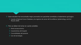  Estos estudios han encontrado mejor pronostico en pacientes sometidos a tratamiento quirúrgico.
 Usando el National Cancer Database y los registros de cancer del Surveillance, Epidemiology, and End
Results (SEER)
 Pero se deben de tomar en cuenta variables:
 Nivel socioeconómico
 Características del hospital
 Comorbilidades del paciente
 Uso de tecnologías
 