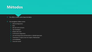  Se utilizo a SEER como base de datos
 Se recogieron datos como:
 Edad de diagnostico
 Raza
 Sitio de tumor primario
 Tipo histológico
 Estadio del tumor
 Confirmación diagnostica
 Uso de laringoscopia estroboscópica o videolaringoscopia
 Tratamiento: Cirugía (y tipo de cirugía) o Radioterapia
 Comorbilidades
 Causa de muerte
Métodos
 