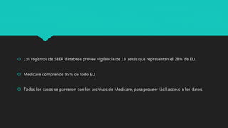  Los registros de SEER database provee vigilancia de 18 aeras que representan el 28% de EU.
 Medicare comprende 95% de todo EU
 Todos los casos se parearon con los archivos de Medicare, para proveer fácil acceso a los datos.
 