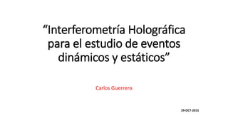 “Interferometría Holográfica
para el estudio de eventos
dinámicos y estáticos”
Carlos Guerrero
29-OCT-2015
 