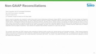 42
Non-GAAP Reconciliations
Sysco Corporation and its Consolidated Subsidiaries
Non-GAAP Reconciliation (Unaudited)
Impact of Certain Items
(In Thousands, Except for Share and Per Share Data)
Sysco’s results of operations are impacted by certain items which include multiemployer withdrawal charges (MEPP), severance charges, US Foods merger and integration
planning costs, charges from facility closures, US Foods related financing costs and a change in estimate of self-insurance specific to fiscal 2014, (collectively referred to as
"Certain Items"). Management believes that adjusting its operating expenses, operating income, interest expense, net earnings and diluted earnings per share to remove
these Certain Items provides an important perspective with respect to our results and provides meaningful supplemental information to both management and investors that
removes these items which are difficult to predict and are often unanticipated, and which, as a result are difficult to include in analyst's financial models and our investors'
expectations with any degree of specificity. Sysco believes the adjusted totals facilitate comparison on a year-over-year basis.
The company uses these non-GAAP measures when evaluating its financial results as well as for internal planning and forecasting purposes. These financial measures
should not be used as a substitute for GAAP measures in assessing the company’s results of operations for the periods presented. An analysis of any non-GAAP financial
measure should be used in conjunction with results presented in accordance with GAAP. As a result, in the tables that follow, each period presented is adjusted to remove
the Certain Items noted above.
 