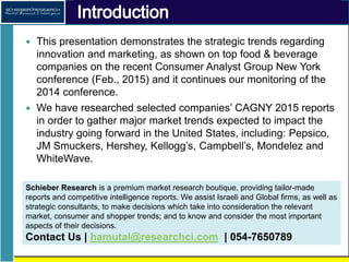 Introduction
• This presentation demonstrates the strategic trends regarding
innovation and marketing, as demonstrated by the leading food
& beverage companies at the recent CAGNY - Consumer Analyst
Group New York conference (Feb., 2015), following our
monitoring of the 2014 conference.
• We have researched selected companies’ CAGNY 2015 reports in
order to gather major market trends expected to impact the
industry going forward in the United States, including: Pepsico,
JM Smuckers, Hershey, General Mills, Kellogg’s, Campbell’s,
Mondelez and WhiteWave.
 