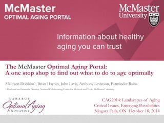 The McMaster Optimal Aging Portal: 
A one stop shop to find out what to do to age optimally 
Maureen Dobbins1, Brian Haynes, John Lavis, Anthony Levinson, Parminder Raina 
1 Professor and Scientific Director, National Collaborating Centre for Methods and Tools, McMaster University 
CAG2014: Landscapes of Aging 
Critical Issues, Emerging Possibilities 
Niagara Falls, ON October 18, 2014 
 